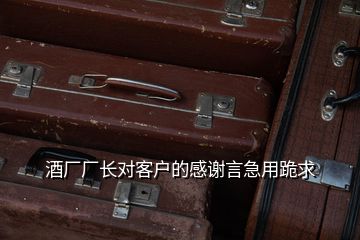 酒廠廠長對客戶的感謝言急用跪求