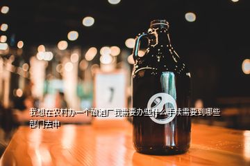 我想在農(nóng)村辦一個釀酒廠我需要辦些什么手續(xù)需要到哪些部門去申