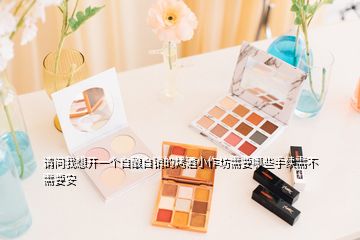 請問我想開一個(gè)自釀自銷的烤酒小作坊需要哪些手續(xù)需不需要安