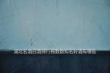 湖北名酒白酒排行榜數(shù)數(shù)知名好酒有哪些