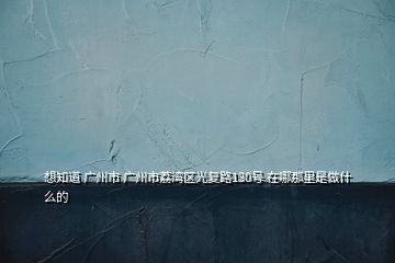 想知道 廣州市 廣州市荔灣區(qū)光復(fù)路130號(hào) 在哪那里是做什么的