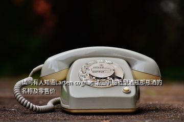 請(qǐng)問有人知道Larsen cognac 法國帆船造型酒瓶那瓶酒的名稱及零售價(jià)