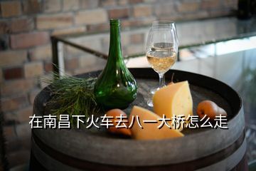 在南昌下火車(chē)去八一大橋怎么走