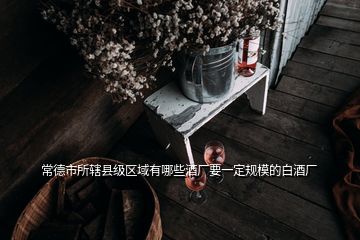 常德市所轄縣級(jí)區(qū)域有哪些酒廠要一定規(guī)模的白酒廠
