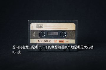 想問問老龍口是哪個(gè)廠子的我想知道原產(chǎn)地是哪是大石橋嗎  搜