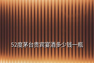 52度茅臺(tái)貴賓宴酒多少錢(qián)一瓶