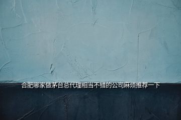 合肥哪家做茅臺(tái)總代理相當(dāng)不錯(cuò)的公司麻煩推薦一下